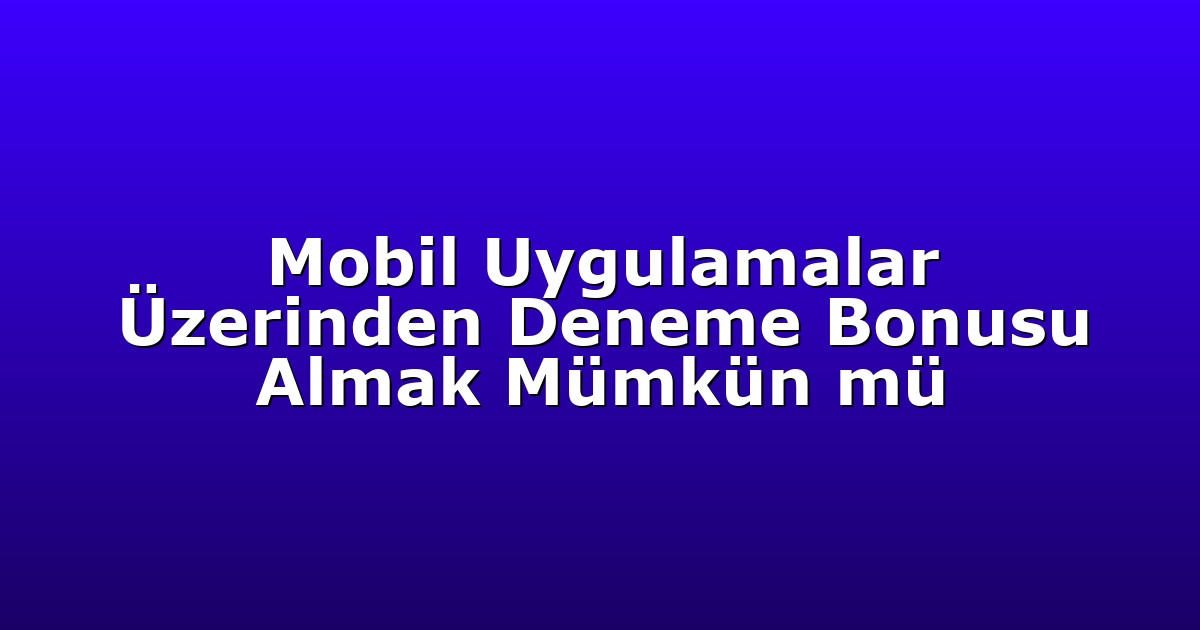 Mobil Uygulamalar Üzerinden Deneme Bonusu Almak Mümkün mü
