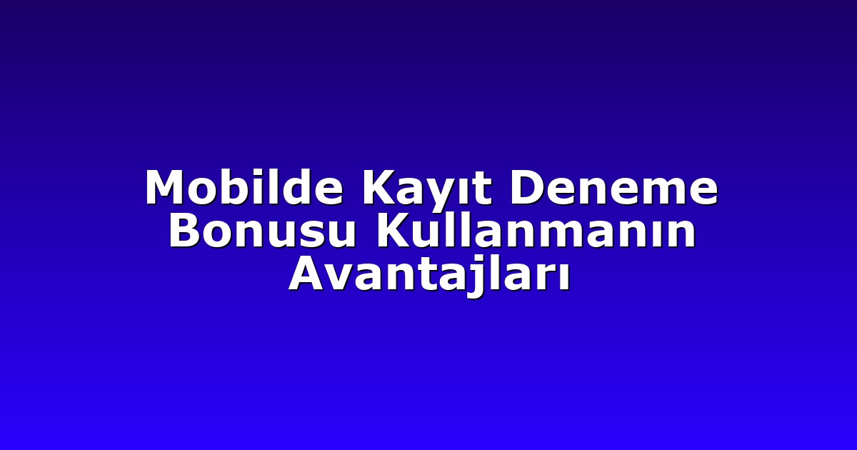 Mobilde Kayıt Deneme Bonusu Kullanmanın Avantajları